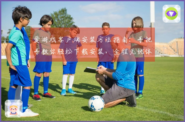 爱游戏客户端安装方法指南：手把手教你轻松下载安装，全程无忧体验