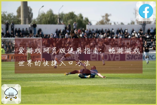 爱游戏网页版使用指南：畅游游戏世界的快捷入口方法