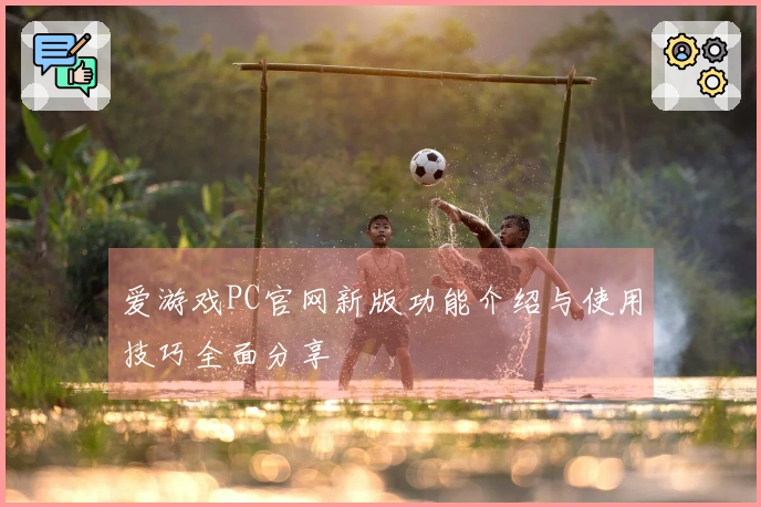 爱游戏PC官网新版功能介绍与使用技巧全面分享