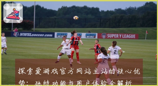 探索爱游戏官方网站主站的核心优势：独特功能与用户体验全解析